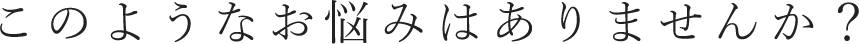 このようなお悩みはありませんか？
